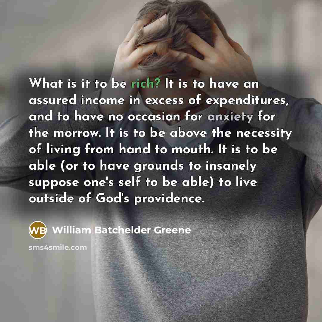 “What is it to be rich? It is to have an assured income in excess of expenditures, and to have no occasion for anxiety for the morrow. It is to be above the necessity of living from hand to mouth. It is to be able (or to have grounds to insanely suppose one's self to be able) to live outside of…” quote by William Batchelder Greene