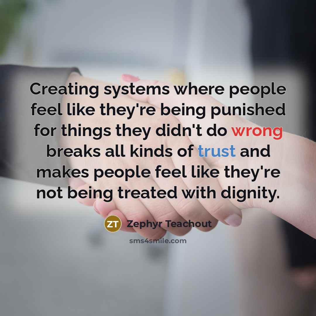 “Creating systems where people feel like they're being punished for things they didn't do wrong breaks all kinds of trust and makes people feel like they're not being treated with dignity.” quote by Zephyr Teachout