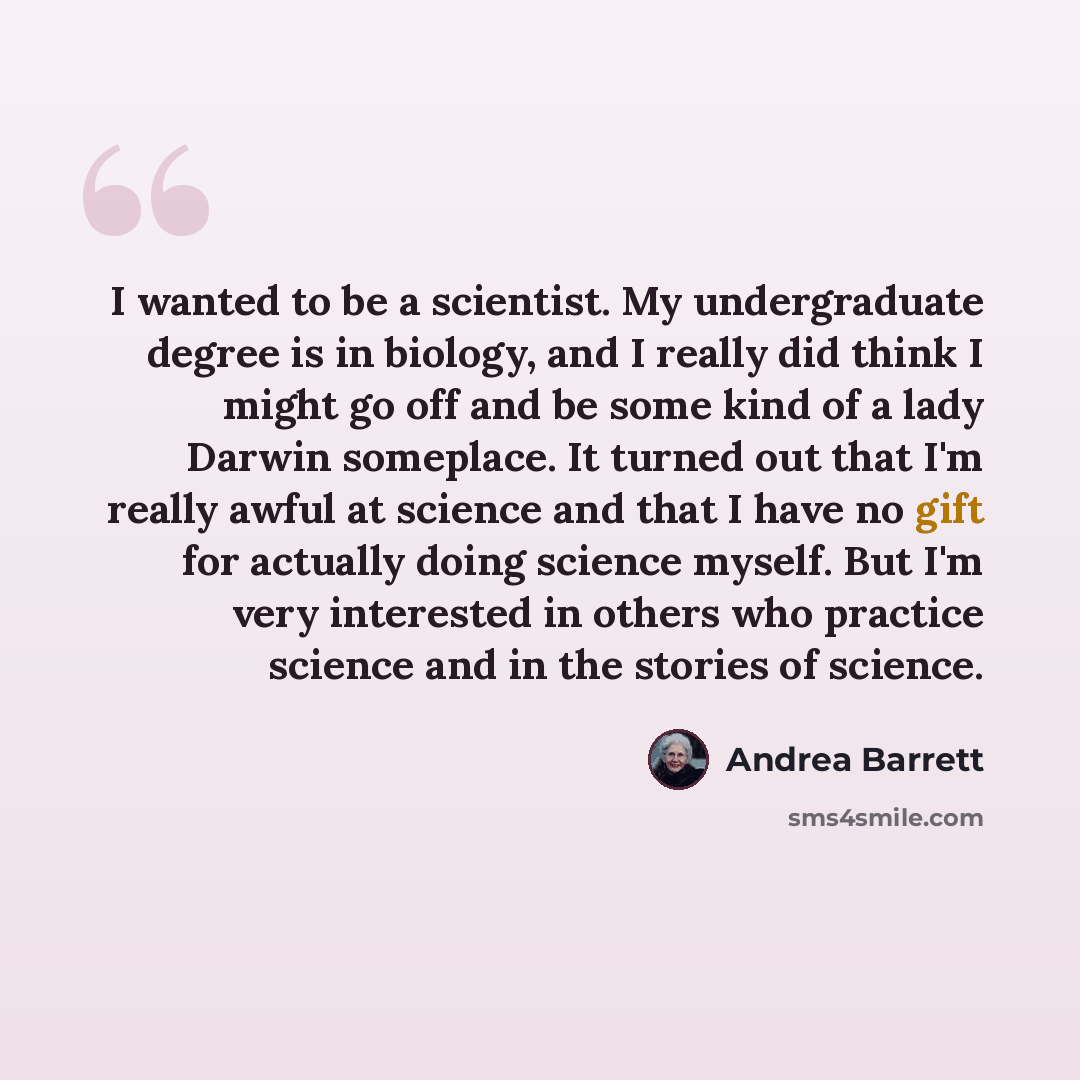 “I wanted to be a scientist. My undergraduate degree is in biology, and I really did think I might go off and be some kind of a lady Darwin someplace. It turned out that I'm really awful at science and that I have no gift for actually doing science myself. But I'm very interested in others who…” quote by Andrea Barrett
