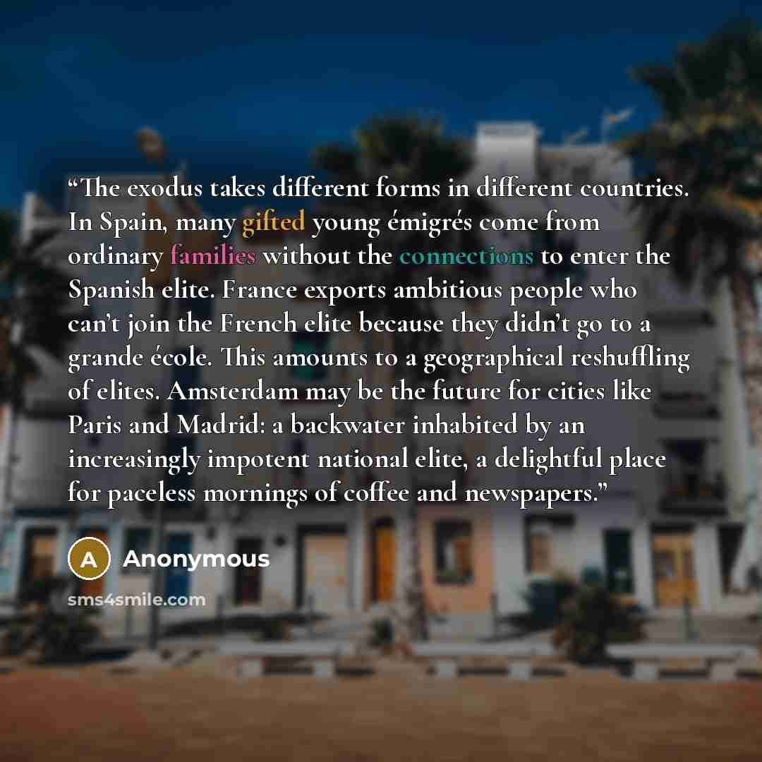 “The exodus takes different forms in different countries. In Spain, many gifted young émigrés come from ordinary families without the connections to enter the Spanish elite. France exports ambitious people who can’t join the French elite because they didn’t go to a grande école. This amounts to a…” quote by Anonymous