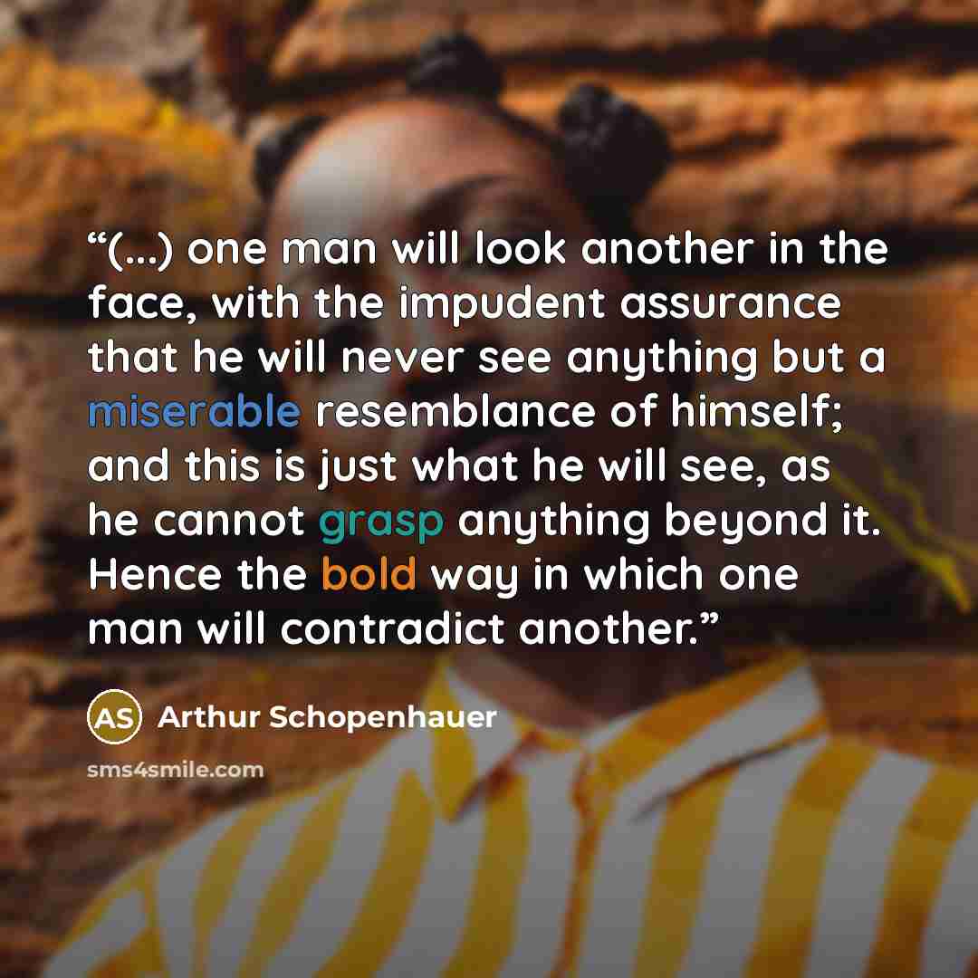 “(...) one man will look another in the face, with the impudent assurance that he will never see anything but a miserable resemblance of himself; and this is just what he will see, as he cannot grasp anything beyond it. Hence the bold way in which one man will contradict another.” quote by Arthur Schopenhauer