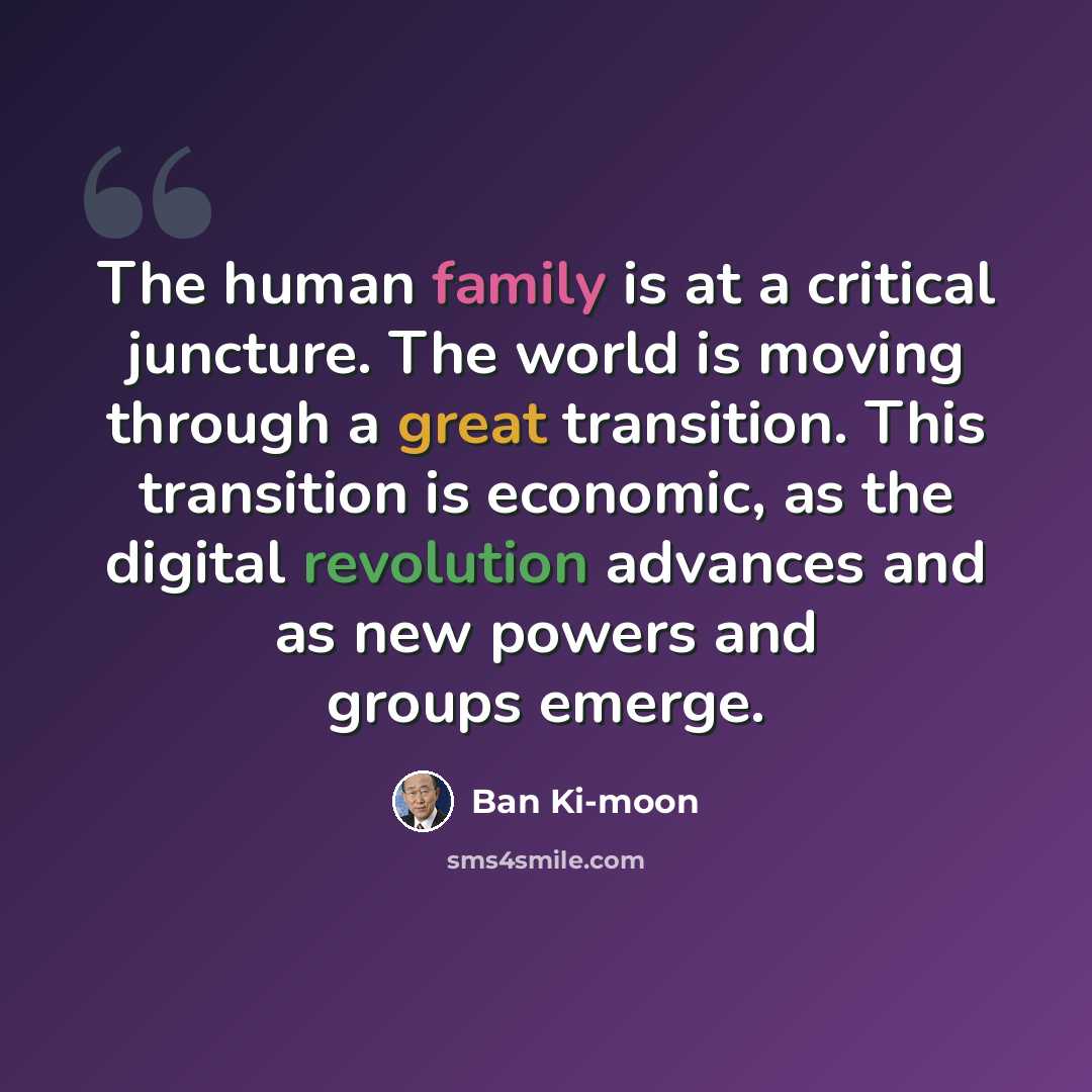 “The human family is at a critical juncture. The world is moving through a great transition. This transition is economic, as the digital revolution advances and as new powers and groups emerge.” quote by Ban Ki-moon