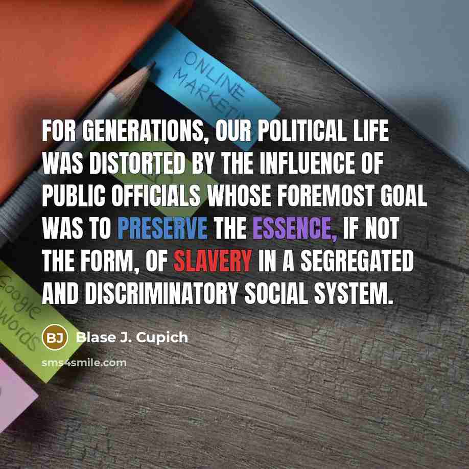 “For generations, our political life was distorted by the influence of public officials whose foremost goal was to preserve the essence, if not the form, of slavery in a segregated and discriminatory social system.” quote by Blase J. Cupich