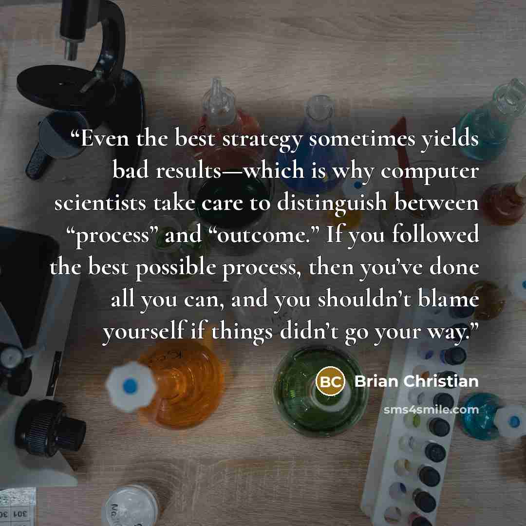 “Even the best strategy sometimes yields bad results—which is why computer scientists take care to distinguish between “process” and “outcome.” If you followed the best possible process, then you’ve done all you can, and you shouldn’t blame yourself if things didn’t go your way.” quote by Brian Christian
