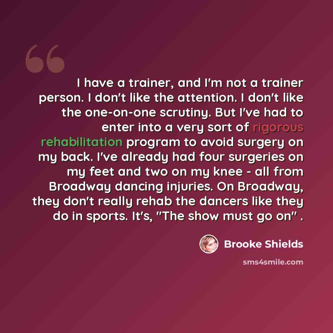 “I have a trainer, and I'm not a trainer person. I don't like the attention. I don't like the one-on-one scrutiny. But I've had to enter into a very sort of rigorous rehabilitation program to avoid surgery on my back. I've already had four surgeries on my feet and two on my knee - all from Broadway…” quote by Brooke Shields