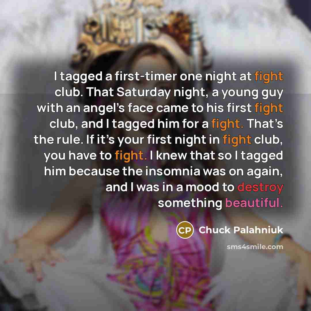“I tagged a first-timer one night at fight club. That Saturday night, a young guy with an angel’s face came to his first fight club, and I tagged him for a fight. That’s the rule. If it’s your first night in fight club, you have to fight. I knew that so I tagged him because the insomnia was on…” quote by Chuck Palahniuk