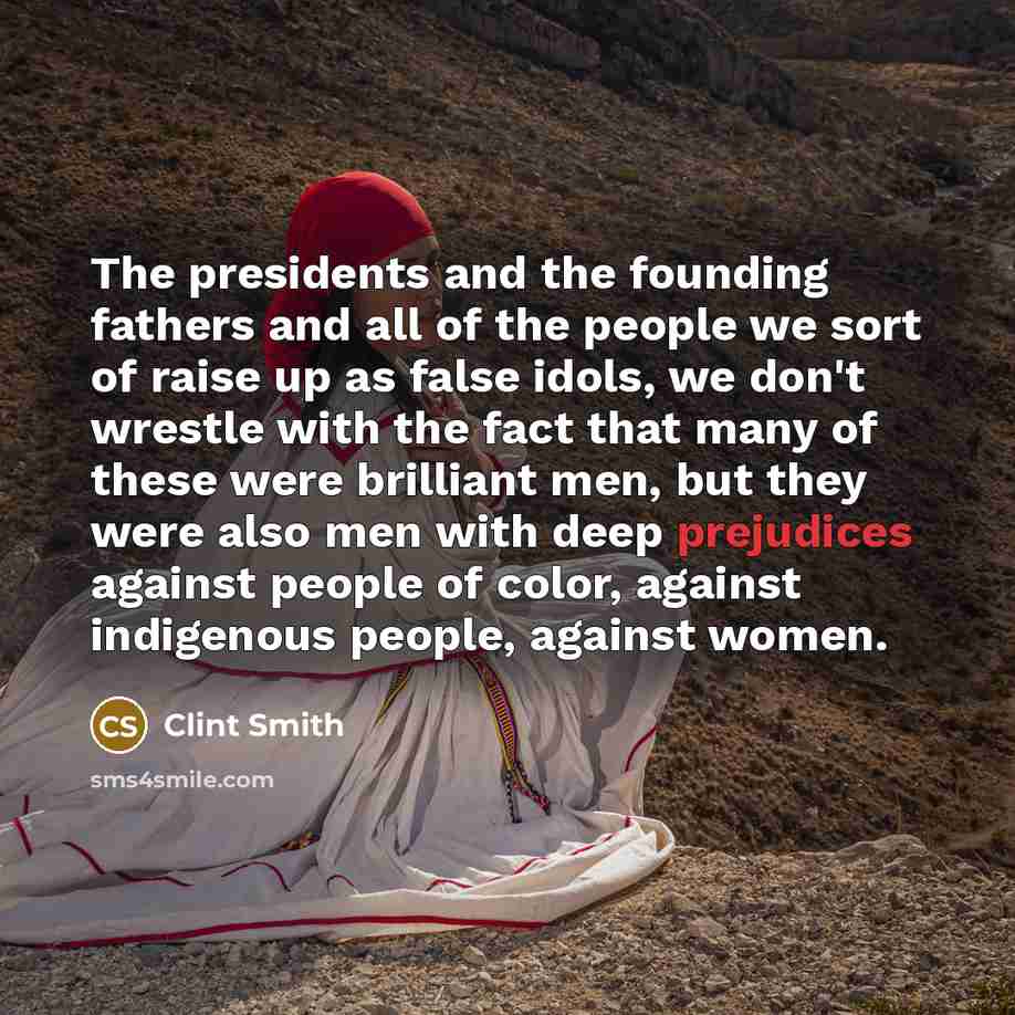 “The presidents and the founding fathers and all of the people we sort of raise up as false idols, we don't wrestle with the fact that many of these were brilliant men, but they were also men with deep prejudices against people of color, against indigenous people, against women.” quote by Clint Smith