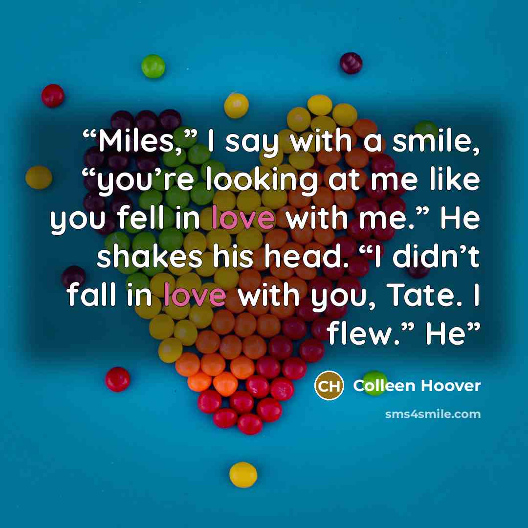 “Miles,” I say with a smile, “you’re looking at me like you fell in love with me.” He shakes his head. “I didn’t fall in love with you, Tate. I flew.” He” quote by Colleen Hoover