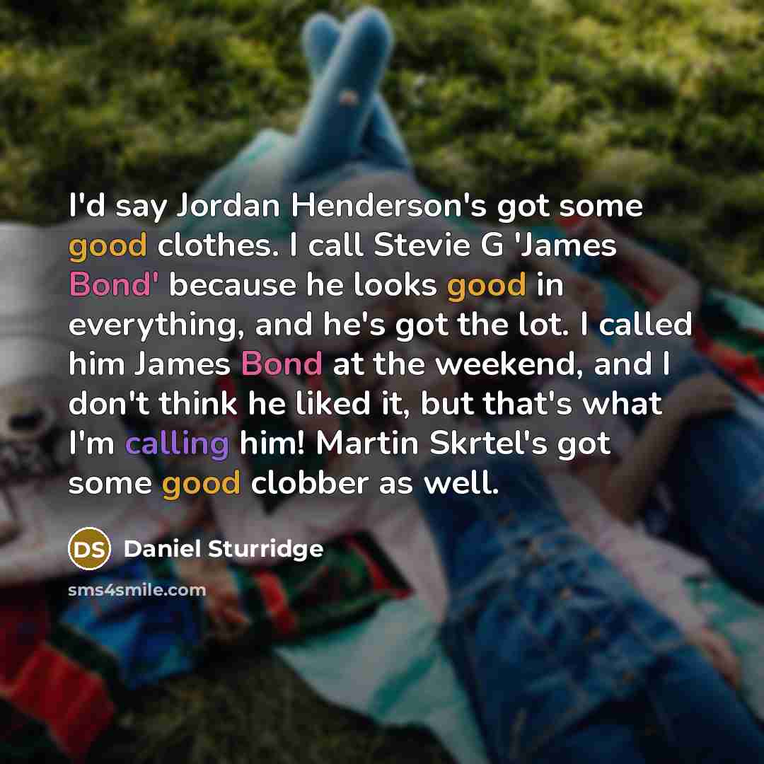 “I'd say Jordan Henderson's got some good clothes. I call Stevie G 'James Bond' because he looks good in everything, and he's got the lot. I called him James Bond at the weekend, and I don't think he liked it, but that's what I'm calling him! Martin Skrtel's got some good clobber as well.” quote by Daniel Sturridge