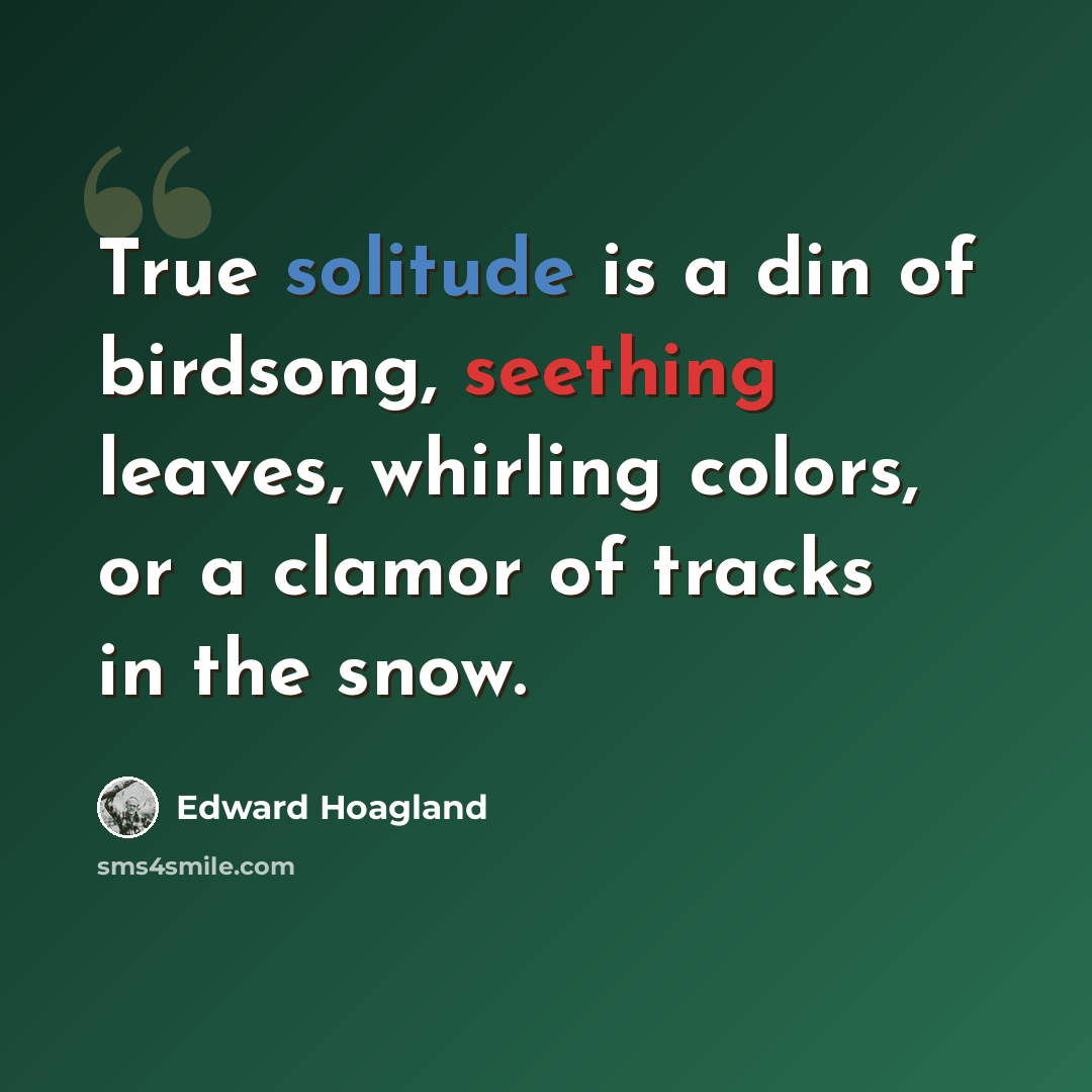 “True solitude is a din of birdsong, seething leaves, whirling colors, or a clamor of tracks in the snow.” quote by Edward Hoagland