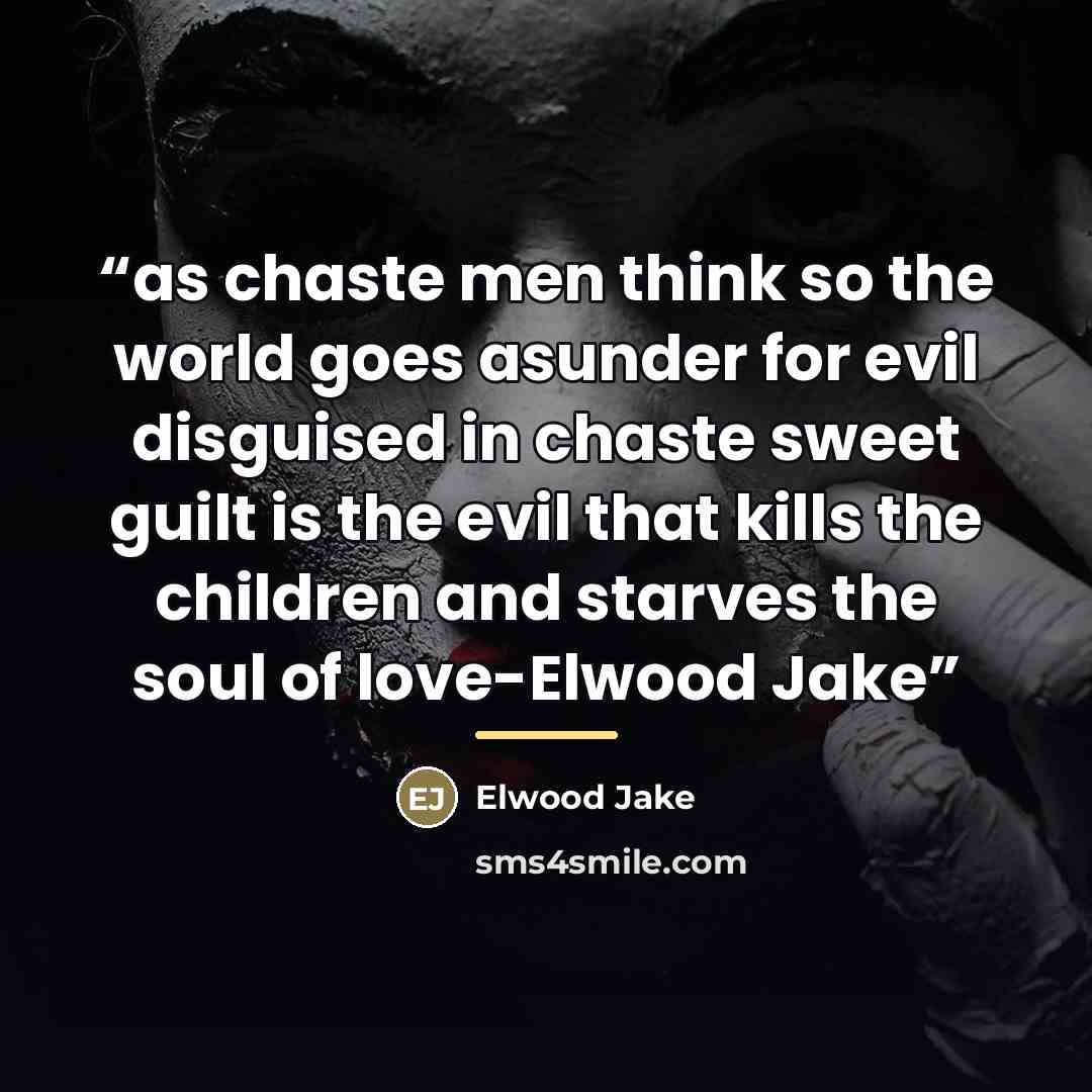 “as chaste men think so the world goes asunder for evil disguised in chaste sweet guilt is the evil that kills the children and starves the soul of love-Elwood Jake” quote by Elwood Jake