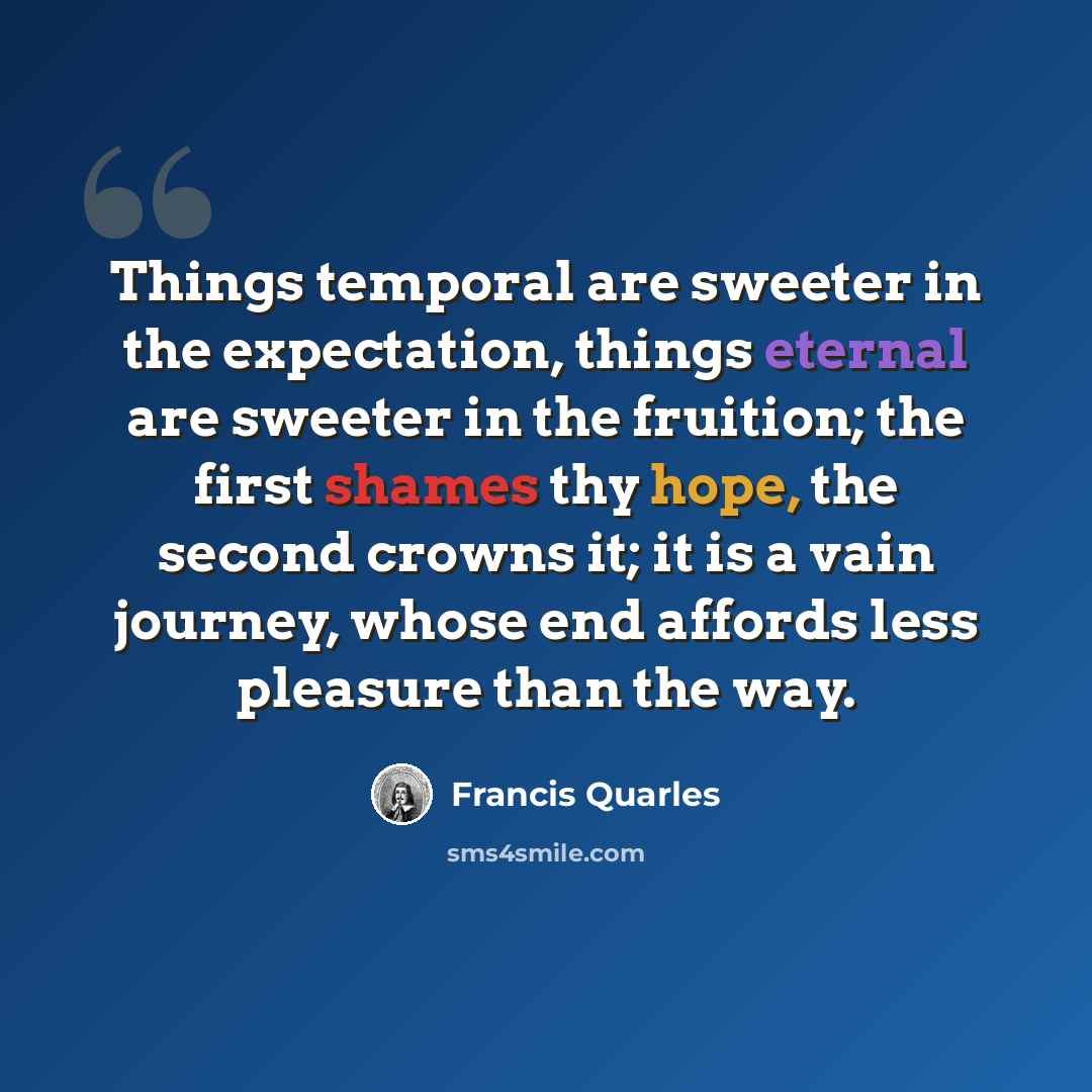 “Things temporal are sweeter in the expectation, things eternal are sweeter in the fruition; the first shames thy hope, the second crowns it; it is a vain journey, whose end affords less pleasure than the way.” quote by Francis Quarles
