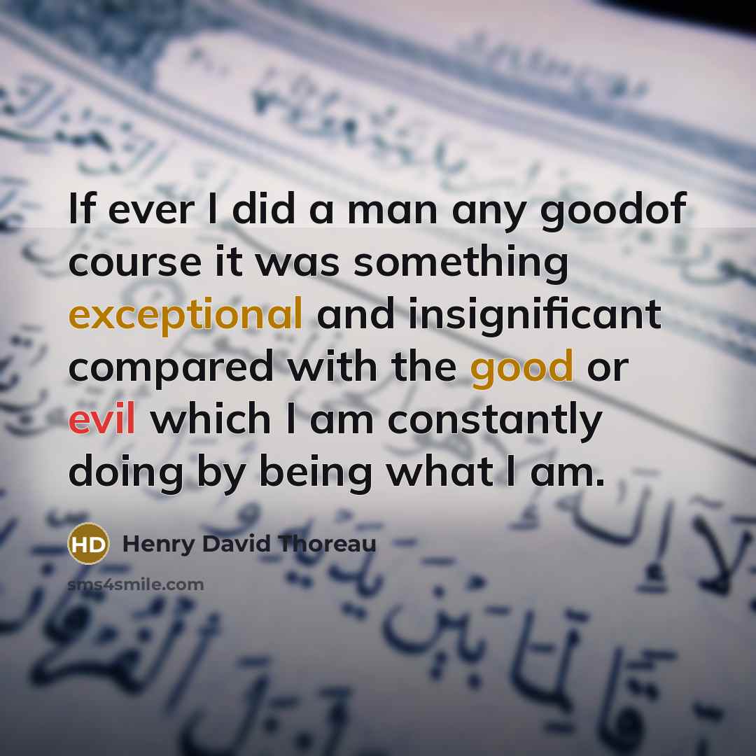 “If ever I did a man any goodof course it was something exceptional and insignificant compared with the good or evil which I am constantly doing by being what I am.” quote by Henry David Thoreau