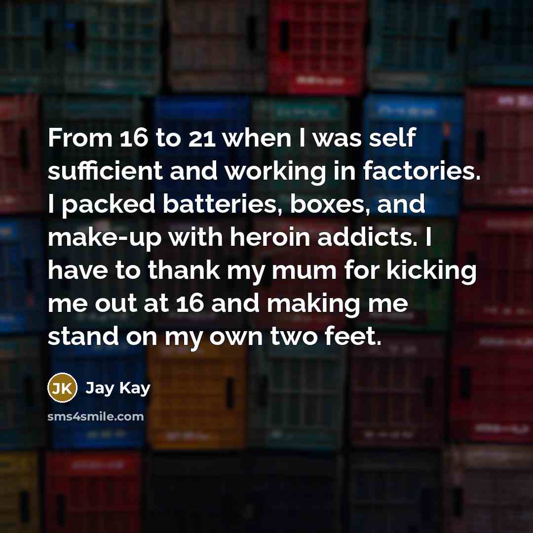 “From 16 to 21 when I was self sufficient and working in factories. I packed batteries, boxes, and make-up with heroin addicts. I have to thank my mum for kicking me out at 16 and making me stand on my own two feet.” quote by Jay Kay
