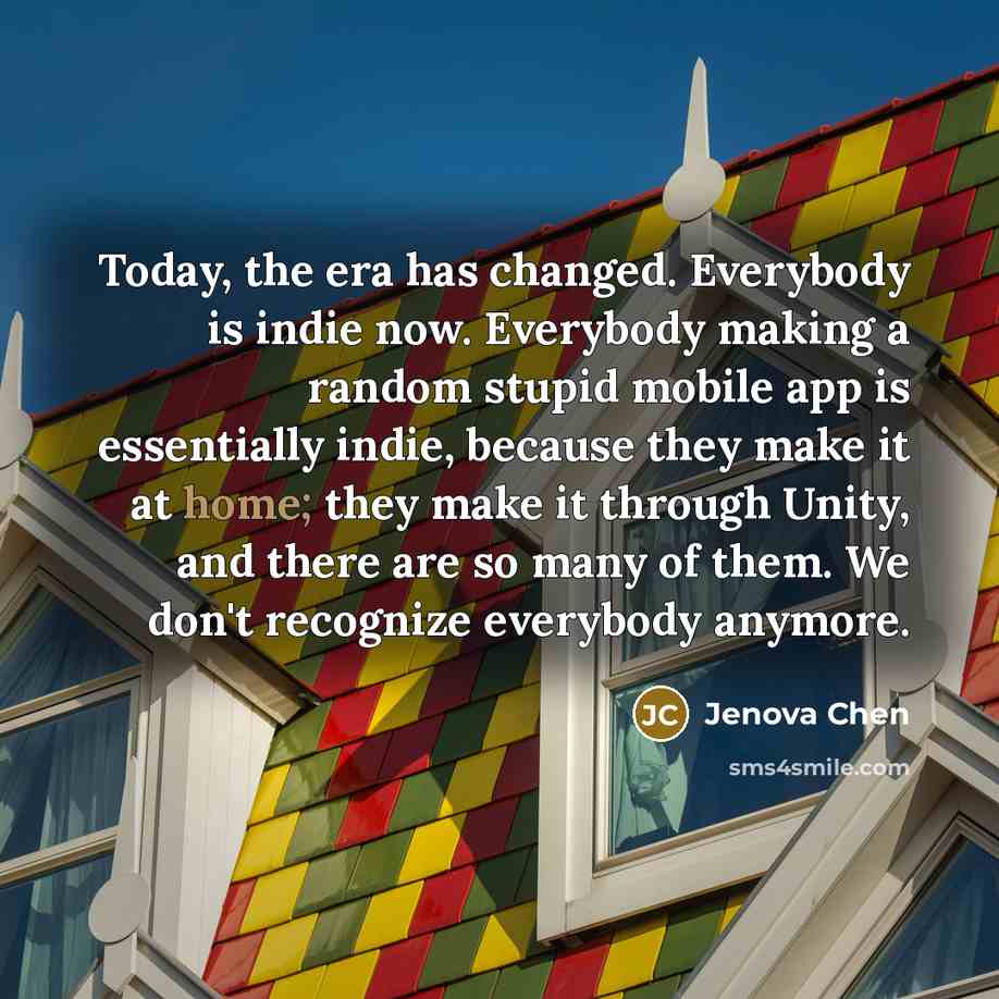 “Today, the era has changed. Everybody is indie now. Everybody making a random stupid mobile app is essentially indie, because they make it at home; they make it through Unity, and there are so many of them. We don't recognize everybody anymore.” quote by Jenova Chen