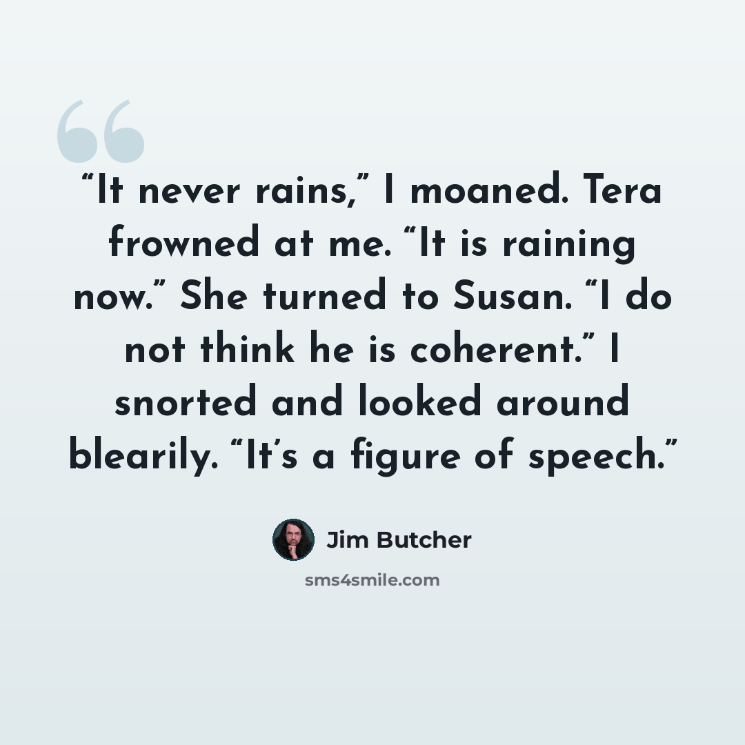 “It never rains,” I moaned. Tera frowned at me. “It is raining now.” She turned to Susan. “I do not think he is coherent.” I snorted and looked around blearily. “It’s a figure of speech.” quote by Jim Butcher