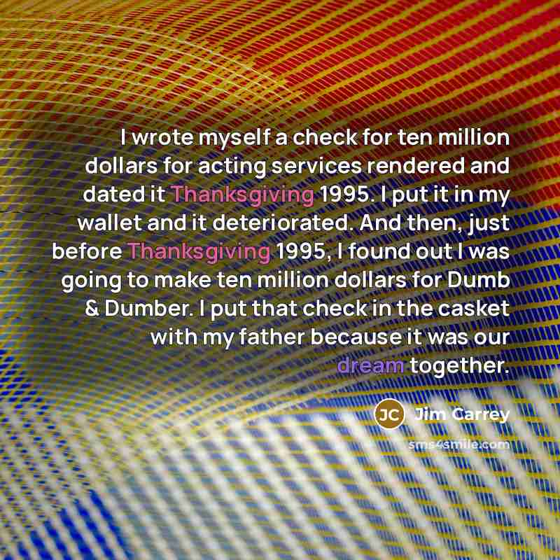 “I wrote myself a check for ten million dollars for acting services rendered and dated it Thanksgiving 1995. I put it in my wallet and it deteriorated. And then, just before Thanksgiving 1995, I found out I was going to make ten million dollars for Dumb & Dumber. I put that check in the casket with…” quote by Jim Carrey
