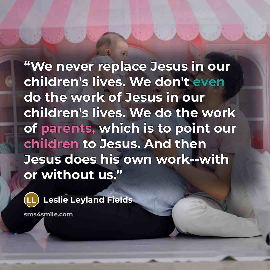 “We never replace Jesus in our children's lives. We don't even do the work of Jesus in our children's lives. We do the work of parents, which is to point our children to Jesus. And then Jesus does his own work--with or without us.” quote by Leslie Leyland Fields