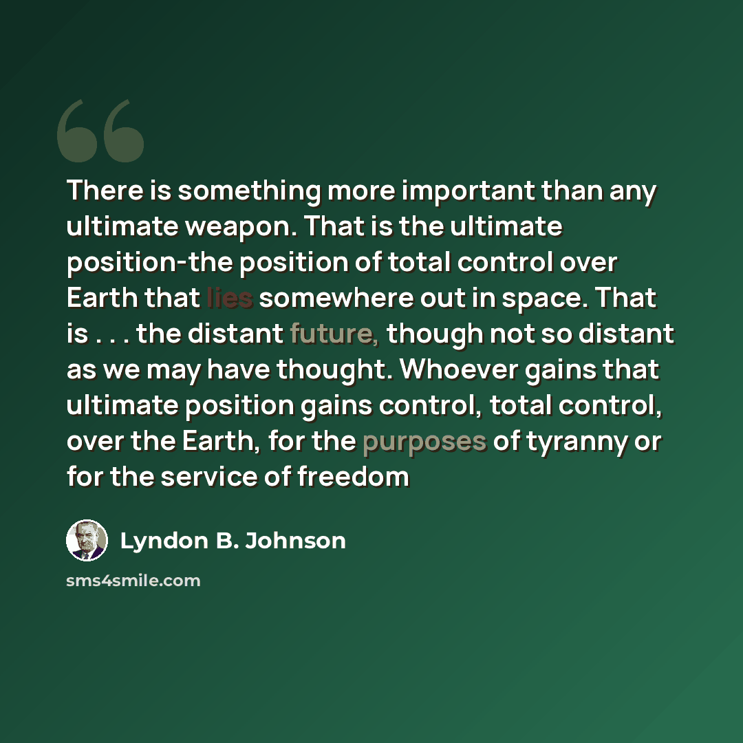 “There is something more important than any ultimate weapon. That is the ultimate position-the position of total control over Earth that lies somewhere out in space. That is . . . the distant future, though not so distant as we may have thought. Whoever gains that ultimate position gains control…” quote by Lyndon B. Johnson