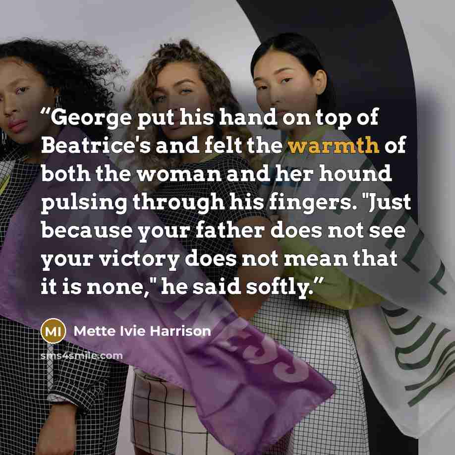 “George put his hand on top of Beatrice's and felt the warmth of both the woman and her hound pulsing through his fingers. "Just because your father does not see your victory does not mean that it is none," he said softly.” quote by Mette Ivie Harrison