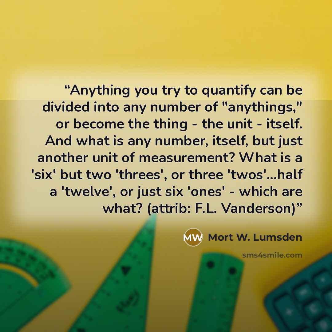 “Anything you try to quantify can be divided into any number of "anythings," or become the thing - the unit - itself. And what is any number, itself, but just another unit of measurement? What is a 'six' but two 'threes', or three 'twos'...half a 'twelve', or just six 'ones' - which are what?…” quote by Mort W. Lumsden