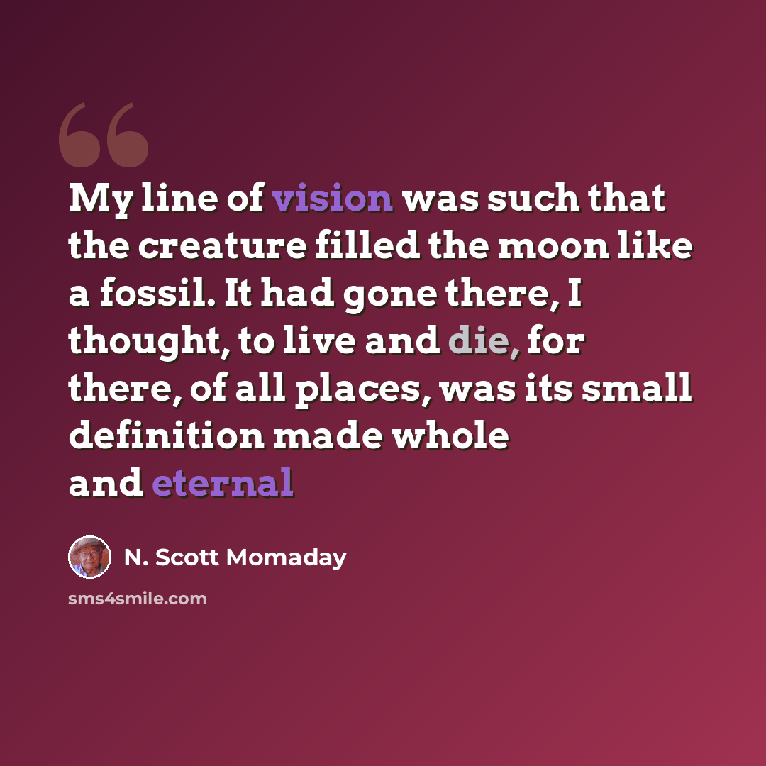 “My line of vision was such that the creature filled the moon like a fossil. It had gone there, I thought, to live and die, for there, of all places, was its small definition made whole and eternal” quote by N. Scott Momaday