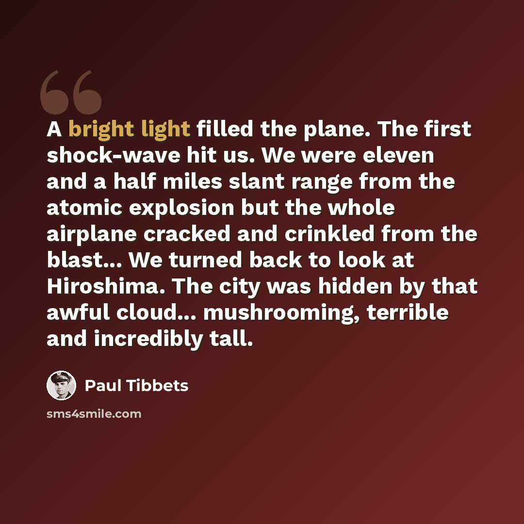 “A bright light filled the plane. The first shock-wave hit us. We were eleven and a half miles slant range from the atomic explosion but the whole airplane cracked and crinkled from the blast... We turned back to look at Hiroshima. The city was hidden by that awful cloud... mushrooming, terrible…” quote by Paul Tibbets