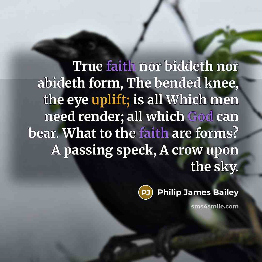 “True faith nor biddeth nor abideth form, The bended knee, the eye uplift; is all Which men need render; all which God can bear. What to the faith are forms? A passing speck, A crow upon the sky.” quote by Philip James Bailey