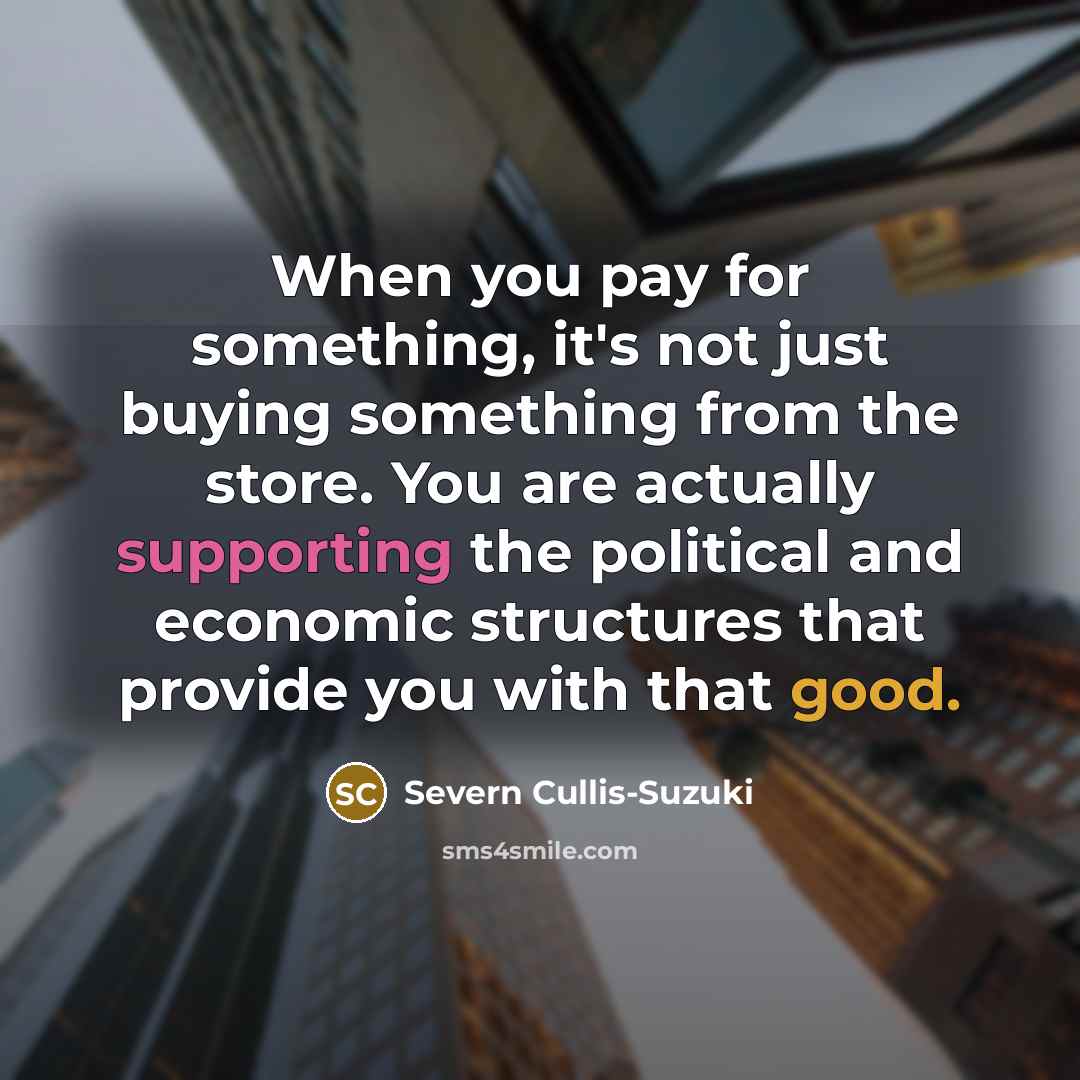 “When you pay for something, it's not just buying something from the store. You are actually supporting the political and economic structures that provide you with that good.” quote by Severn Cullis-Suzuki