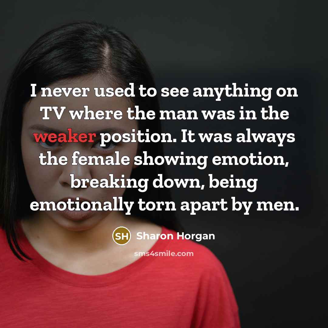 “I never used to see anything on TV where the man was in the weaker position. It was always the female showing emotion, breaking down, being emotionally torn apart by men.” quote by Sharon Horgan