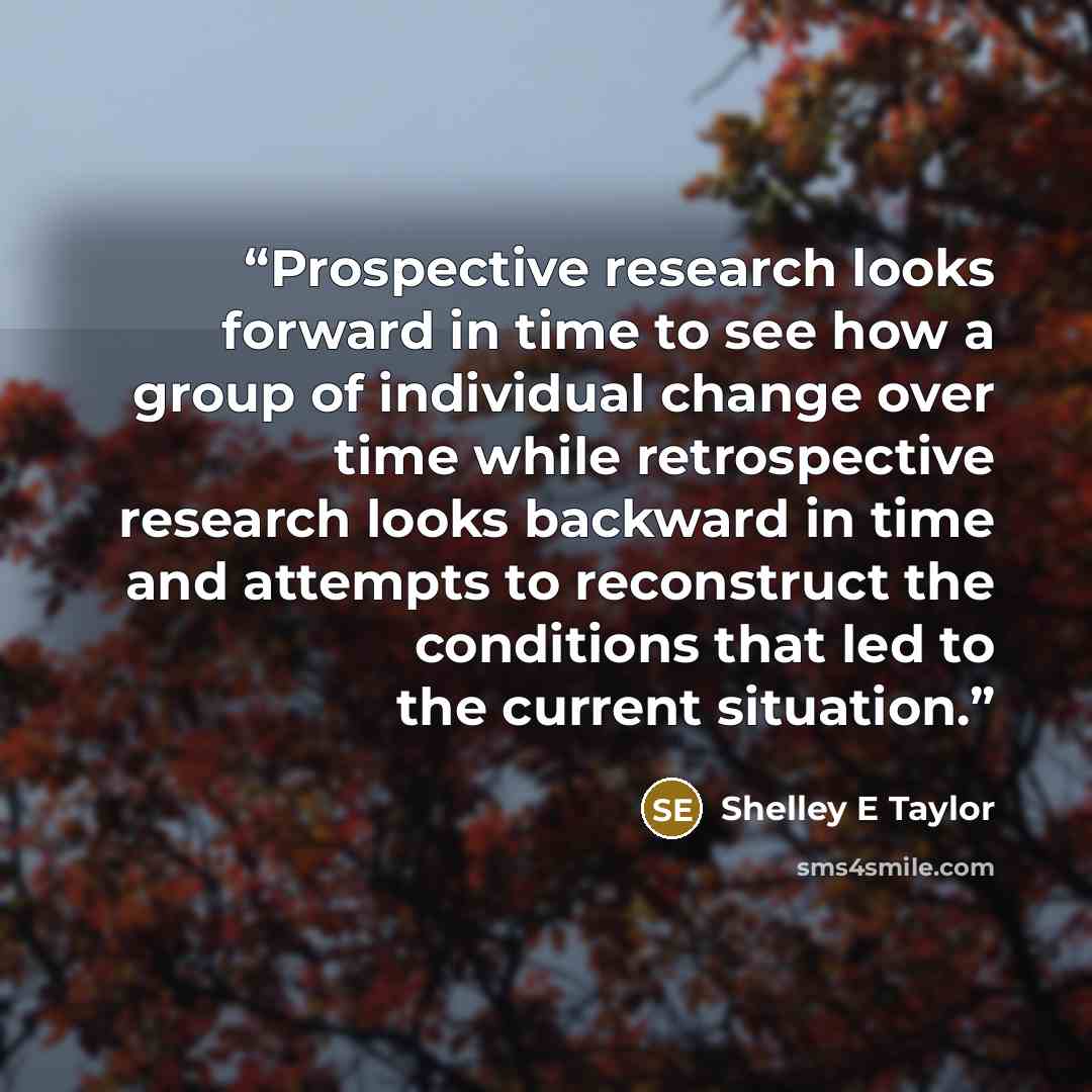 “Prospective research looks forward in time to see how a group of individual change over time while retrospective research looks backward in time and attempts to reconstruct the conditions that led to the current situation.” quote by Shelley E Taylor