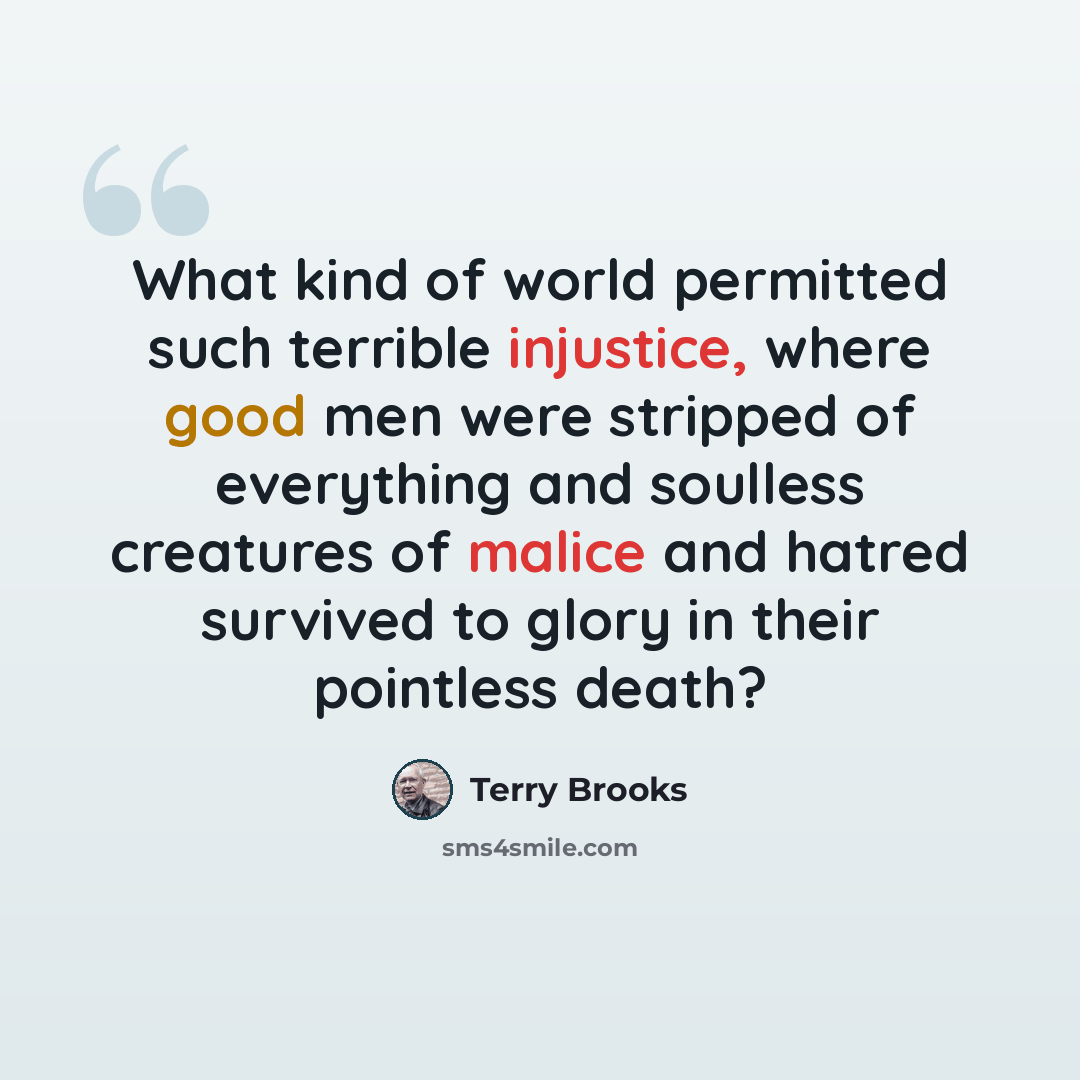 “What kind of world permitted such terrible injustice, where good men were stripped of everything and soulless creatures of malice and hatred survived to glory in their pointless death?” quote by Terry Brooks
