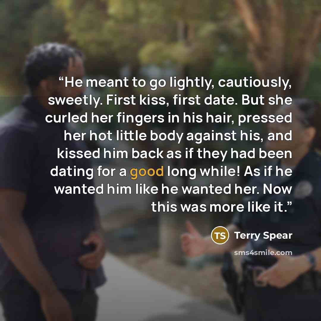 “He meant to go lightly, cautiously, sweetly. First kiss, first date. But she curled her fingers in his hair, pressed her hot little body against his, and kissed him back as if they had been dating for a good long while! As if he wanted him like he wanted her. Now this was more like it.” quote by Terry Spear