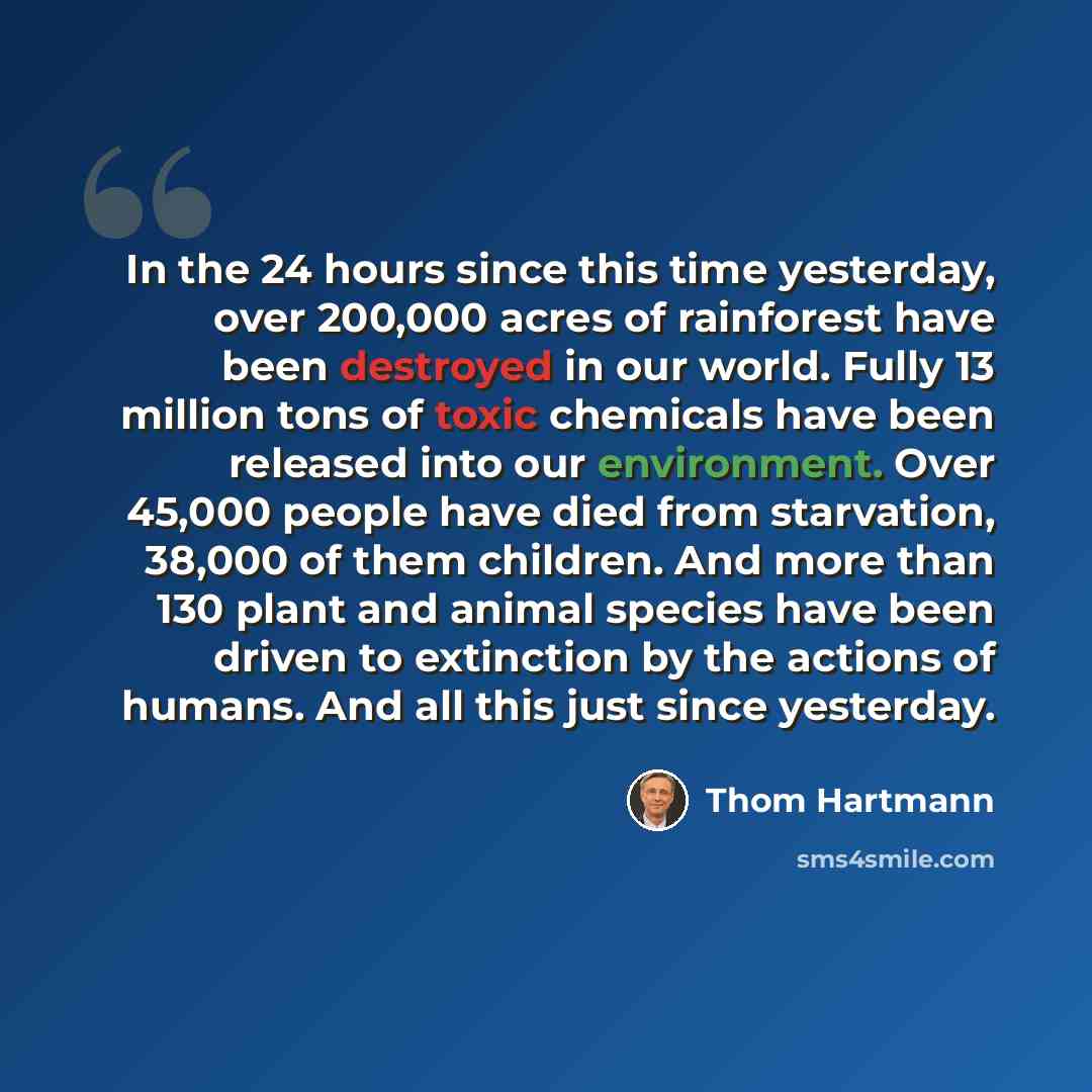 “In the 24 hours since this time yesterday, over 200,000 acres of rainforest have been destroyed in our world. Fully 13 million tons of toxic chemicals have been released into our environment. Over 45,000 people have died from starvation, 38,000 of them children. And more than 130 plant and animal…” quote by Thom Hartmann