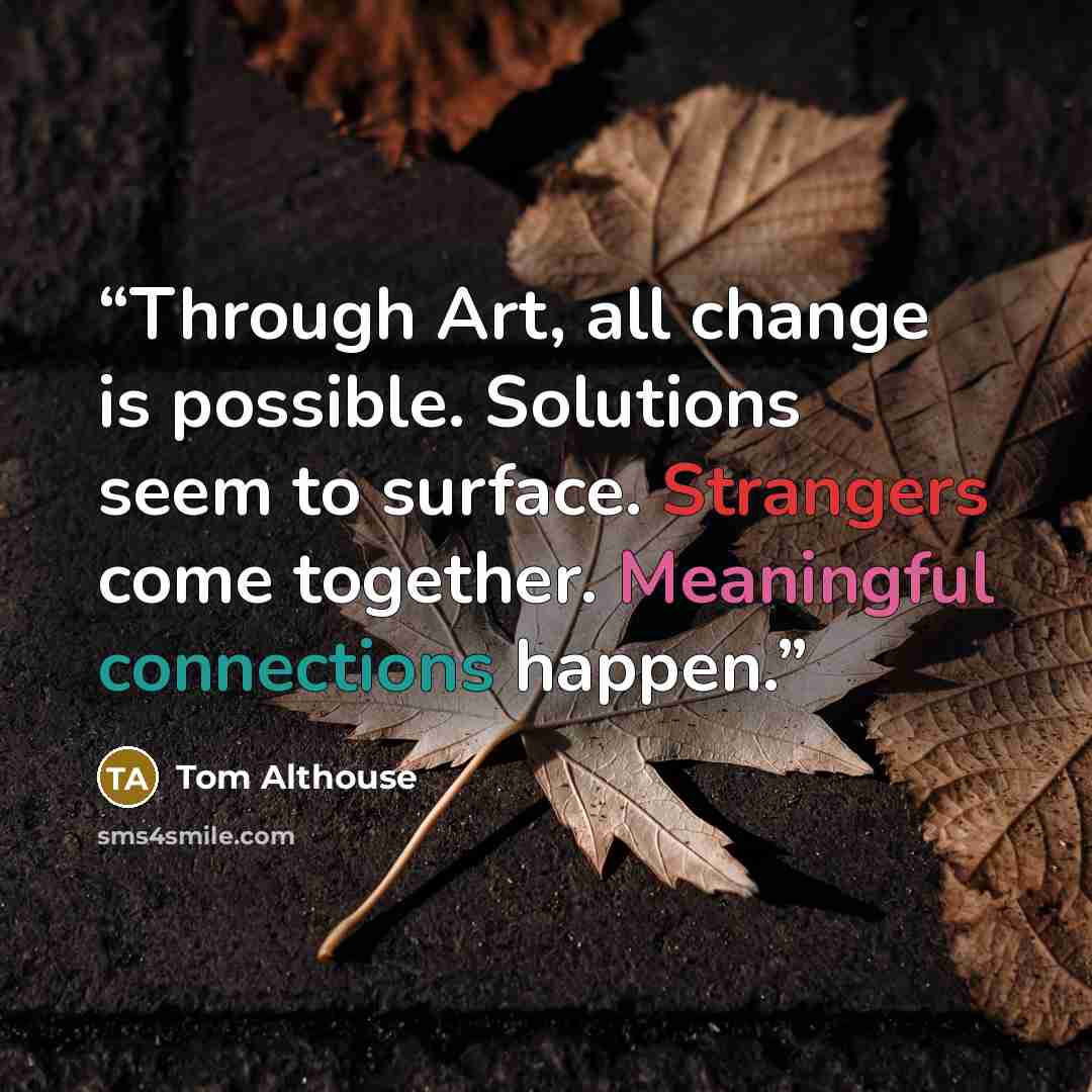 “Through Art, all change is possible. Solutions seem to surface. Strangers come together. Meaningful connections happen.” quote by Tom Althouse