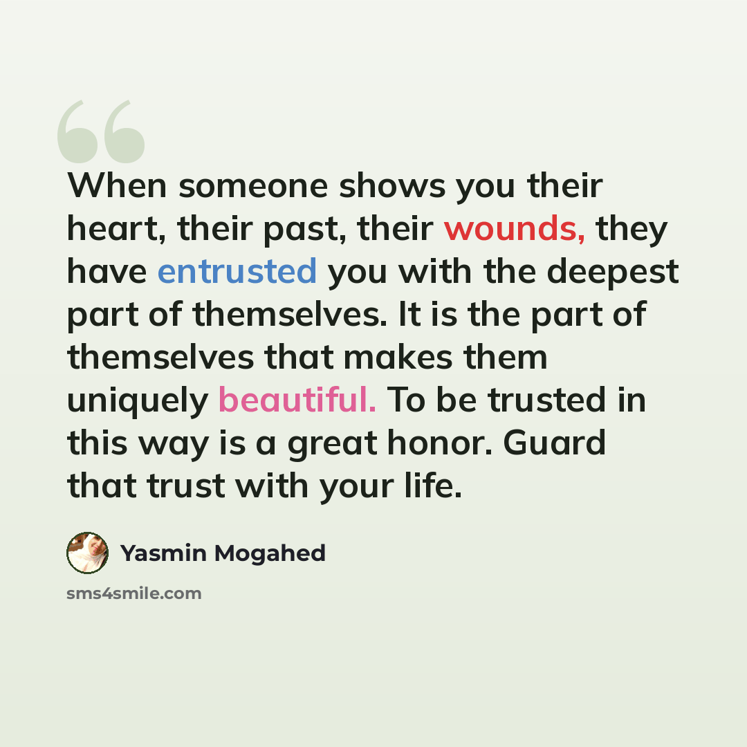 “When someone shows you their heart, their past, their wounds, they have entrusted you with the deepest part of themselves. It is the part of themselves that makes them uniquely beautiful. To be trusted in this way is a great honor. Guard that trust with your life.” quote by Yasmin Mogahed