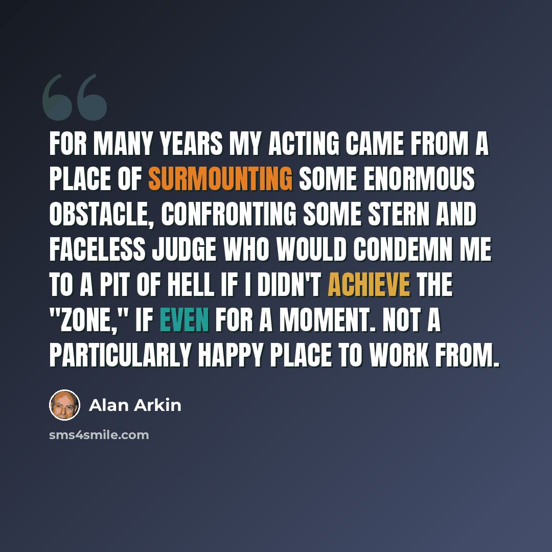 “For many years my acting came from a place of surmounting some enormous obstacle, confronting some stern and faceless judge who would condemn me to a pit of hell if I didn't achieve the "zone," if even for a moment. Not a particularly happy place to work from.” quote by Alan Arkin