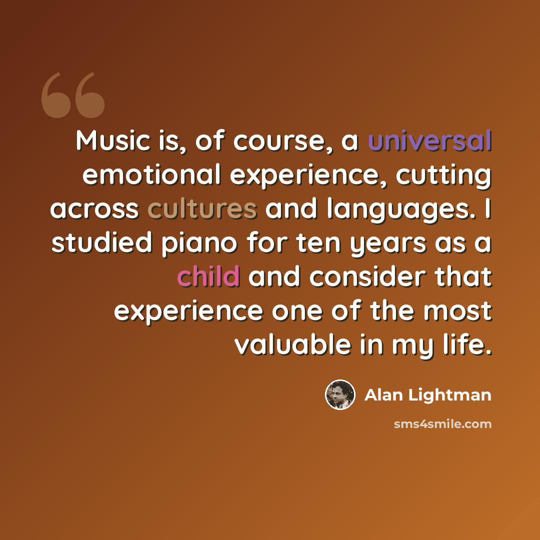 “Music is, of course, a universal emotional experience, cutting across cultures and languages. I studied piano for ten years as a child and consider that experience one of the most valuable in my life.” quote by Alan Lightman