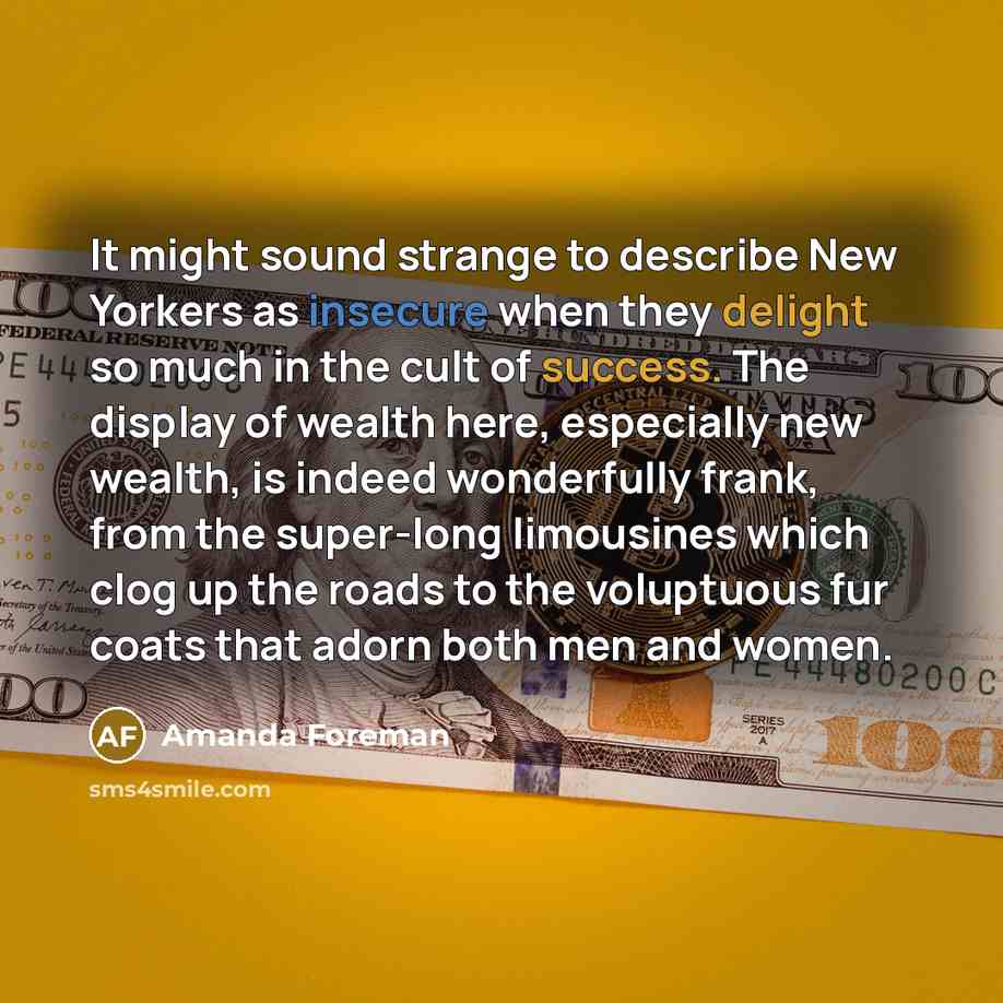 “It might sound strange to describe New Yorkers as insecure when they delight so much in the cult of success. The display of wealth here, especially new wealth, is indeed wonderfully frank, from the super-long limousines which clog up the roads to the voluptuous fur coats that adorn both men and…” quote by Amanda Foreman
