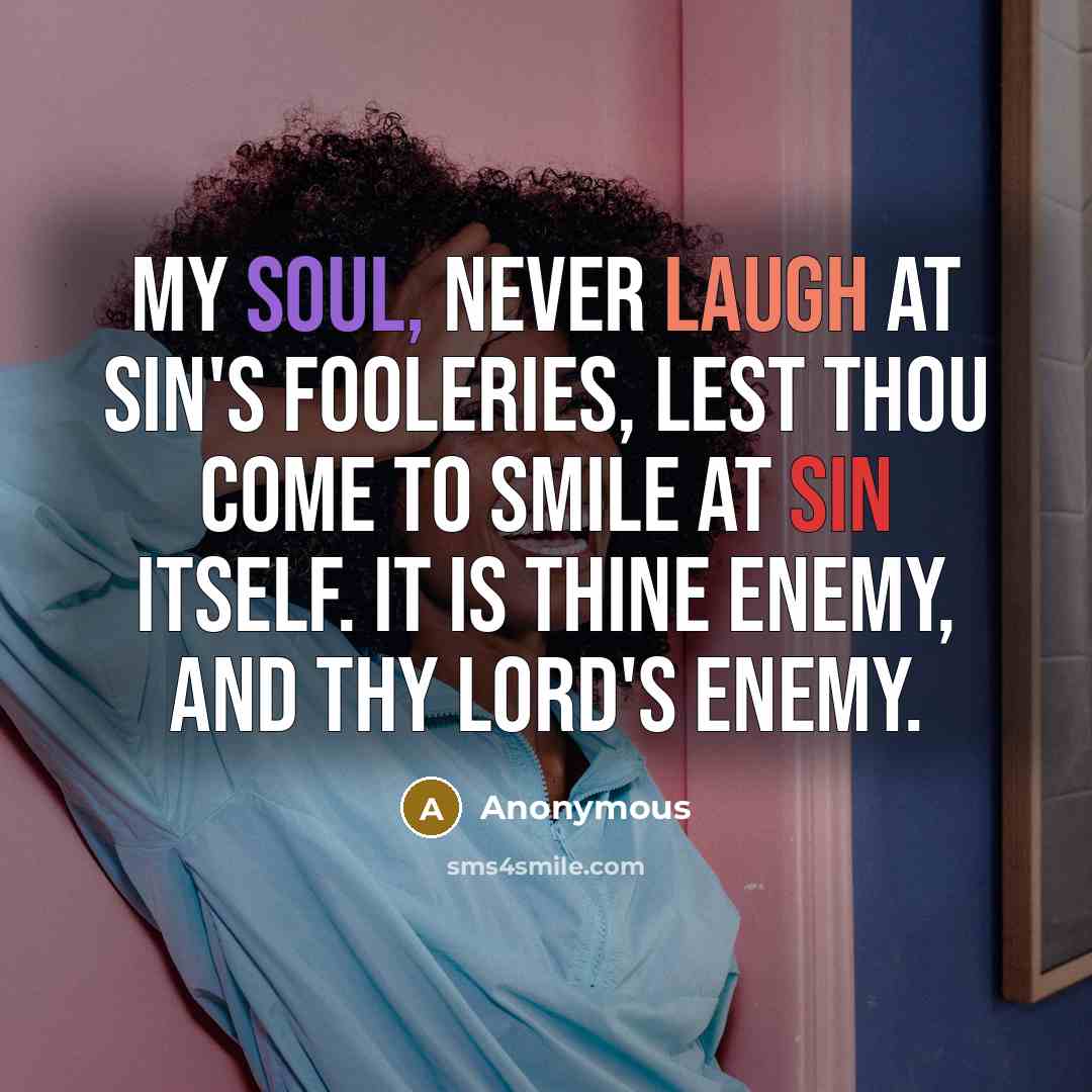 “My soul, never laugh at sin's fooleries, lest thou come to smile at sin itself. It is thine enemy, and thy Lord's enemy.” quote by Anonymous