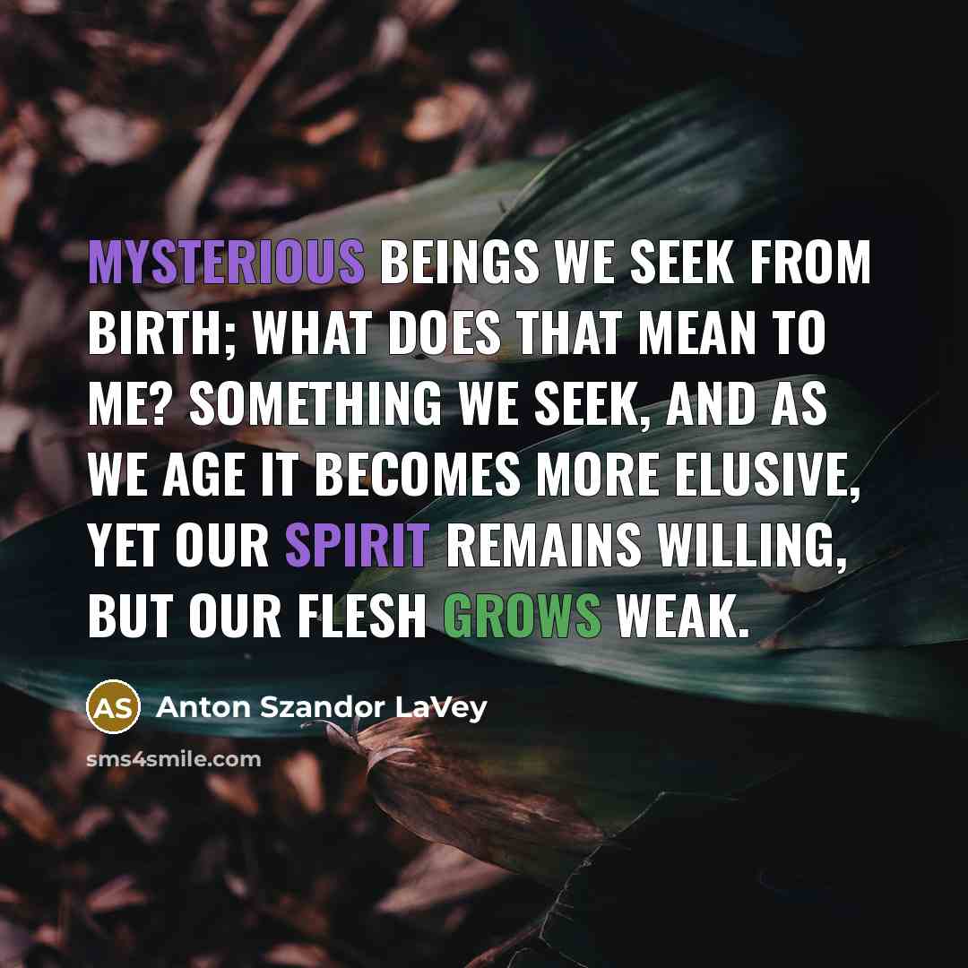 “Mysterious beings we seek from birth; what does that mean to me? Something we seek, and as we age it becomes more elusive, yet our spirit remains willing, but our flesh grows weak.” quote by Anton Szandor LaVey