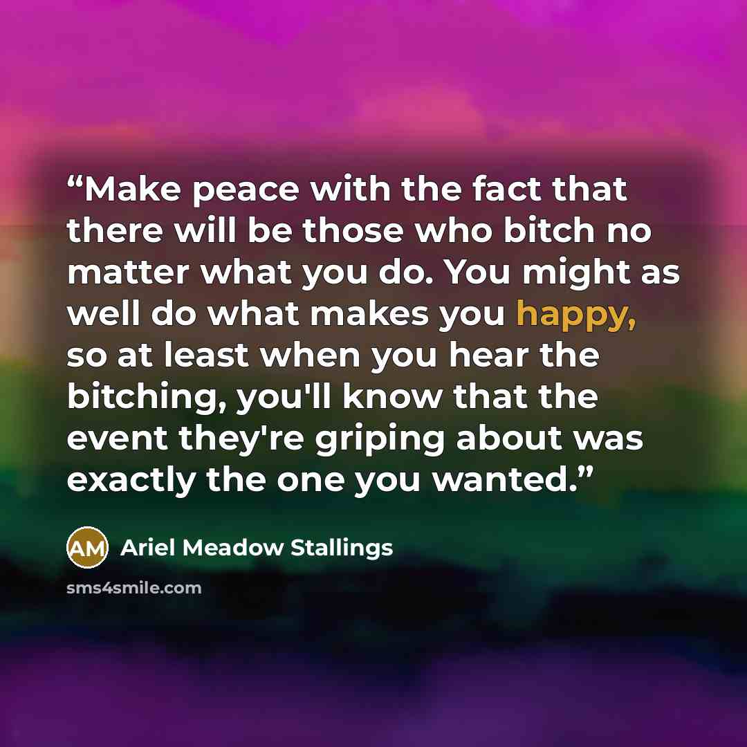 “Make peace with the fact that there will be those who bitch no matter what you do. You might as well do what makes you happy, so at least when you hear the bitching, you'll know that the event they're griping about was exactly the one you wanted.” quote by Ariel Meadow Stallings