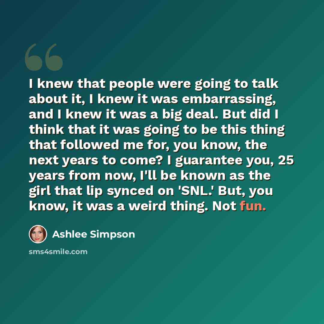 “I knew that people were going to talk about it, I knew it was embarrassing, and I knew it was a big deal. But did I think that it was going to be this thing that followed me for, you know, the next years to come? I guarantee you, 25 years from now, I'll be known as the girl that lip synced on…” quote by Ashlee Simpson
