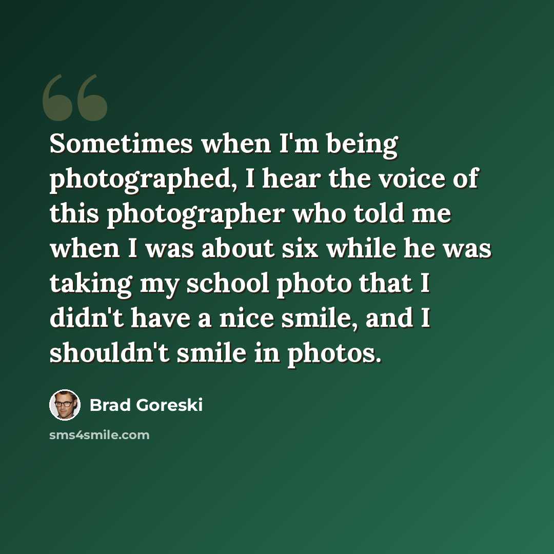 “Sometimes when I'm being photographed, I hear the voice of this photographer who told me when I was about six while he was taking my school photo that I didn't have a nice smile, and I shouldn't smile in photos.” quote by Brad Goreski