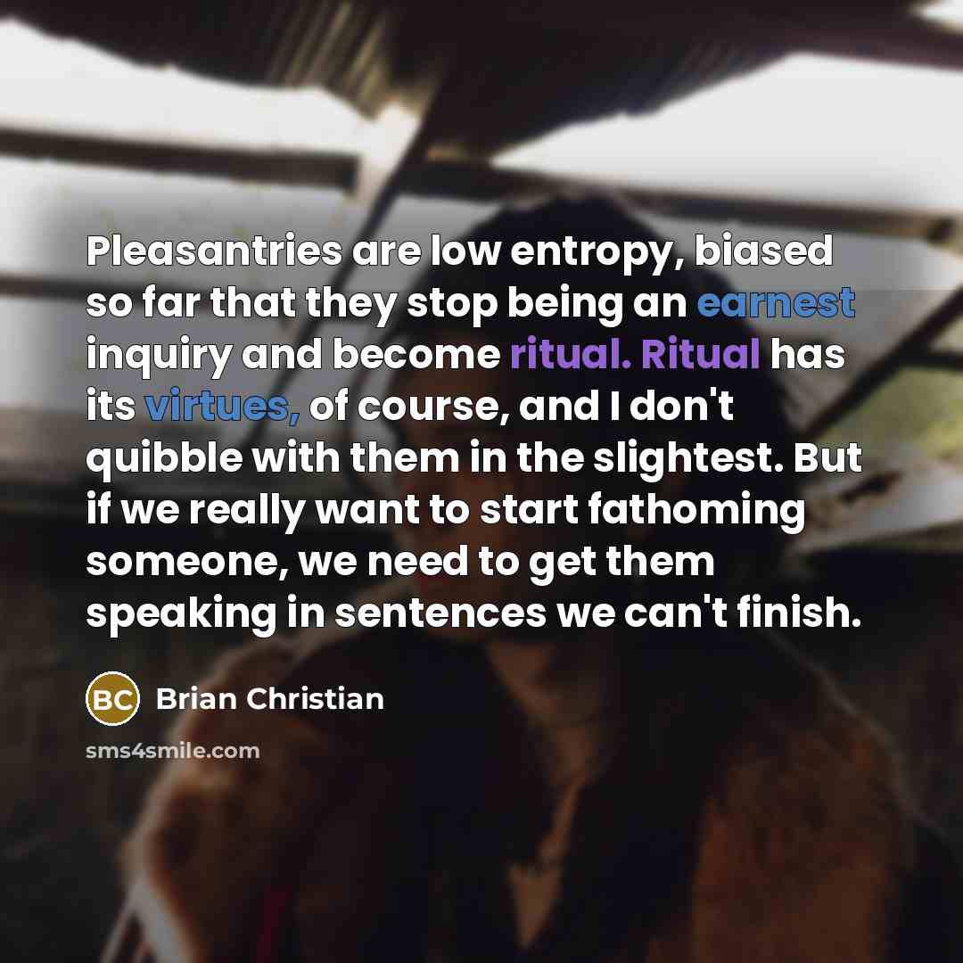 “Pleasantries are low entropy, biased so far that they stop being an earnest inquiry and become ritual. Ritual has its virtues, of course, and I don't quibble with them in the slightest. But if we really want to start fathoming someone, we need to get them speaking in sentences we can't finish.” quote by Brian Christian