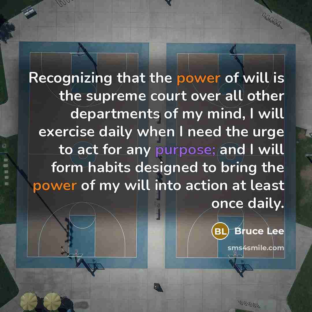 “Recognizing that the power of will is the supreme court over all other departments of my mind, I will exercise daily when I need the urge to act for any purpose; and I will form habits designed to bring the power of my will into action at least once daily.” quote by Bruce Lee