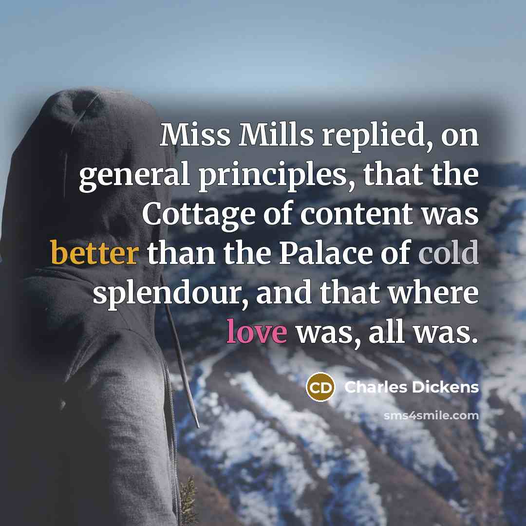 “Miss Mills replied, on general principles, that the Cottage of content was better than the Palace of cold splendour, and that where love was, all was.” quote by Charles Dickens