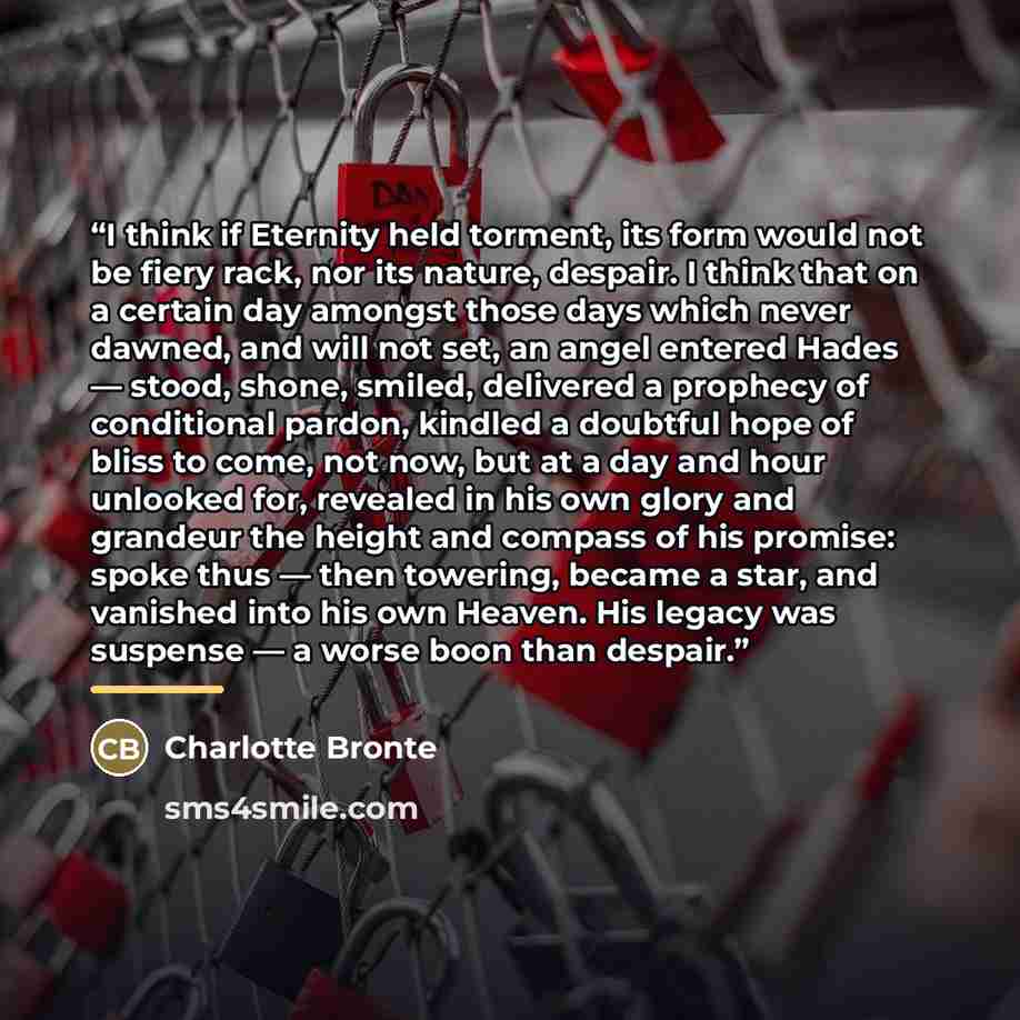 “I think if Eternity held torment, its form would not be fiery rack, nor its nature, despair. I think that on a certain day amongst those days which never dawned, and will not set, an angel entered Hades — stood, shone, smiled, delivered a prophecy of conditional pardon, kindled a doubtful hope of…” quote by Charlotte Brontë