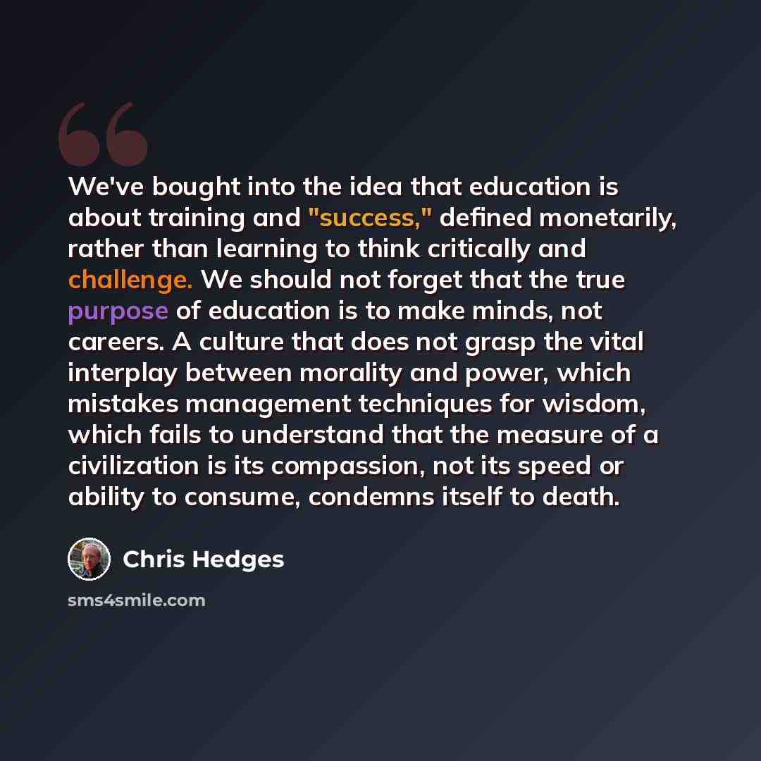 “We've bought into the idea that education is about training and "success," defined monetarily, rather than learning to think critically and challenge. We should not forget that the true purpose of education is to make minds, not careers. A culture that does not grasp the vital interplay between…” quote by Chris Hedges