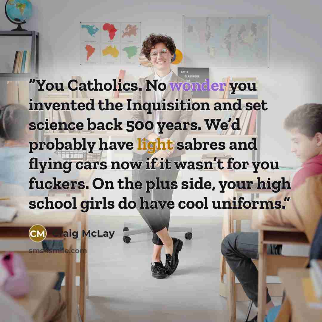 “You Catholics. No wonder you invented the Inquisition and set science back 500 years. We’d probably have light sabres and flying cars now if it wasn’t for you fuckers. On the plus side, your high school girls do have cool uniforms.” quote by Craig McLay